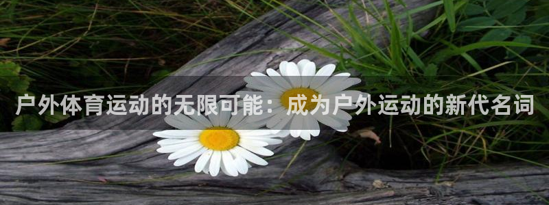 必一运动官网入口：户外体育运动的无限可能：成为户外运动的新代名词
